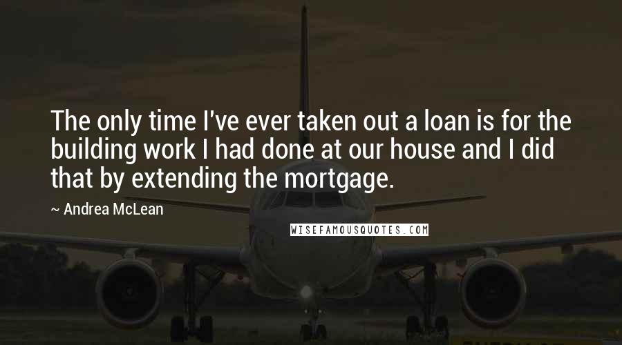 Andrea McLean Quotes: The only time I've ever taken out a loan is for the building work I had done at our house and I did that by extending the mortgage.