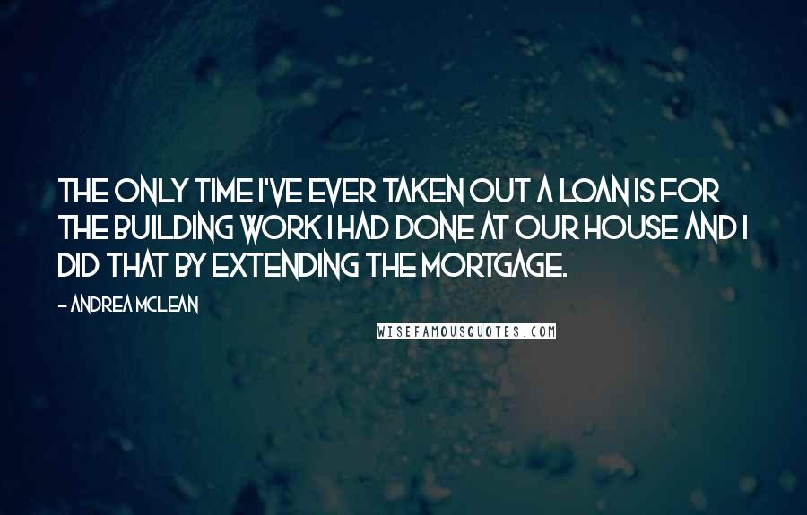 Andrea McLean Quotes: The only time I've ever taken out a loan is for the building work I had done at our house and I did that by extending the mortgage.