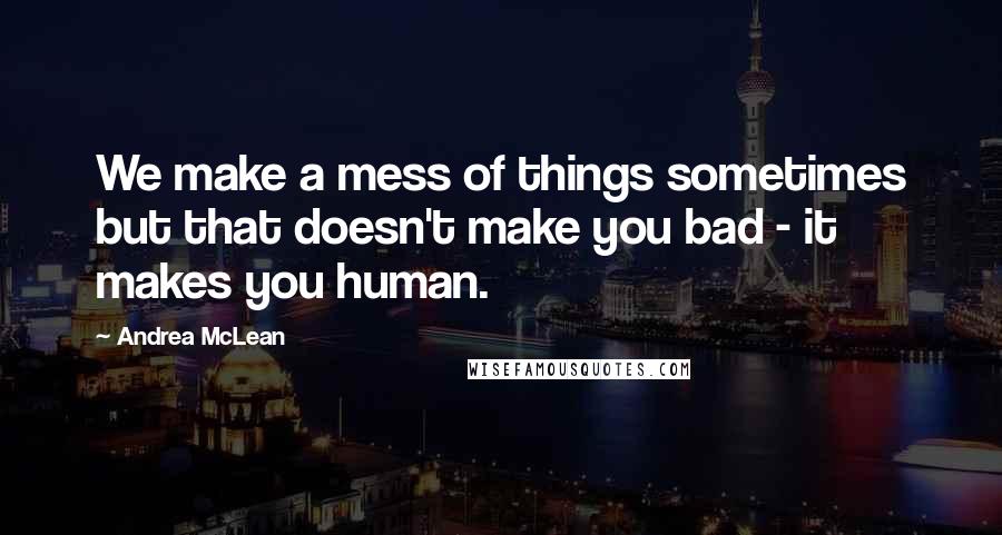 Andrea McLean Quotes: We make a mess of things sometimes but that doesn't make you bad - it makes you human.