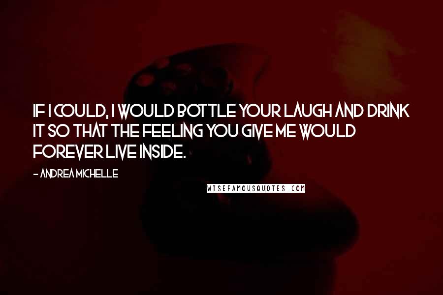 Andrea Michelle Quotes: If I could, I would bottle your laugh and drink it so that the feeling you give me would forever live inside.