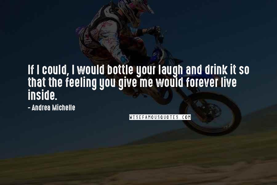 Andrea Michelle Quotes: If I could, I would bottle your laugh and drink it so that the feeling you give me would forever live inside.