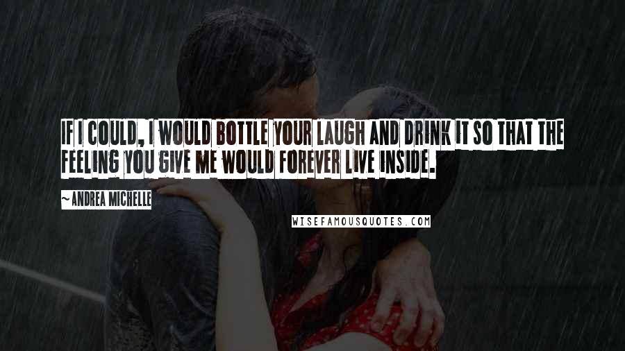 Andrea Michelle Quotes: If I could, I would bottle your laugh and drink it so that the feeling you give me would forever live inside.