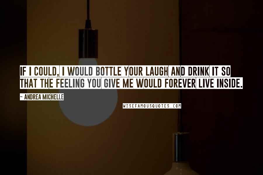 Andrea Michelle Quotes: If I could, I would bottle your laugh and drink it so that the feeling you give me would forever live inside.