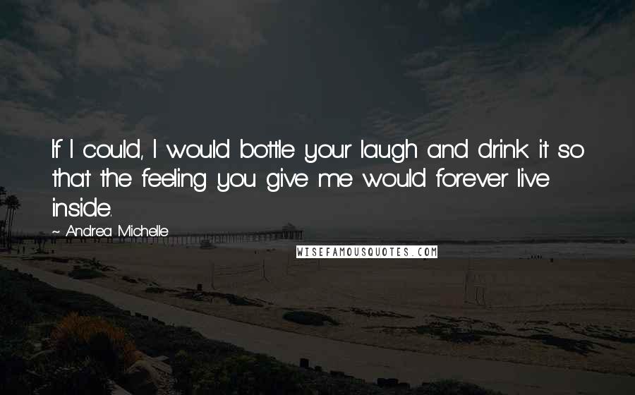 Andrea Michelle Quotes: If I could, I would bottle your laugh and drink it so that the feeling you give me would forever live inside.