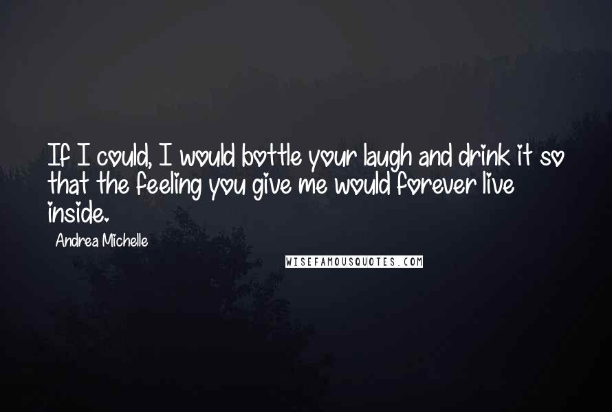 Andrea Michelle Quotes: If I could, I would bottle your laugh and drink it so that the feeling you give me would forever live inside.