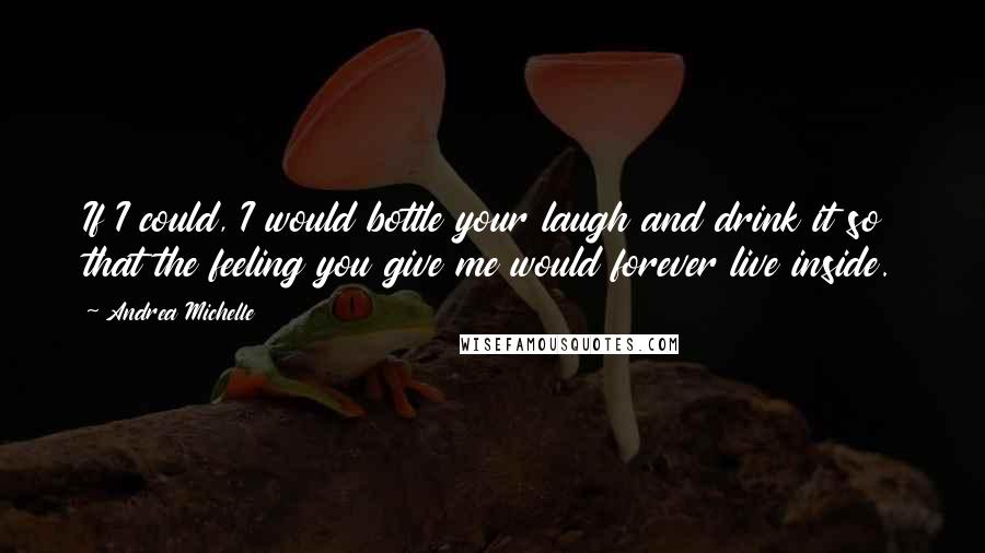 Andrea Michelle Quotes: If I could, I would bottle your laugh and drink it so that the feeling you give me would forever live inside.