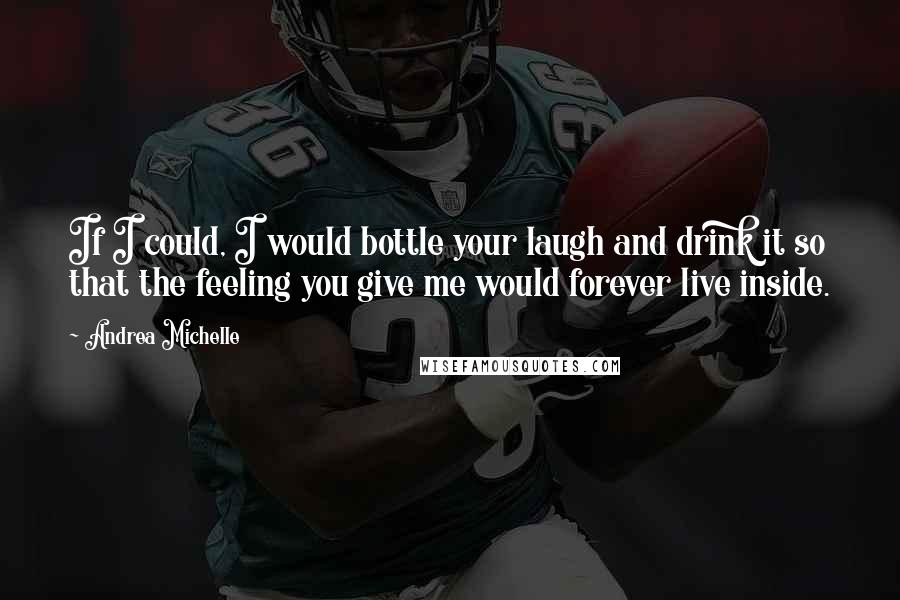 Andrea Michelle Quotes: If I could, I would bottle your laugh and drink it so that the feeling you give me would forever live inside.