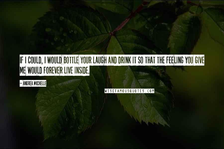 Andrea Michelle Quotes: If I could, I would bottle your laugh and drink it so that the feeling you give me would forever live inside.