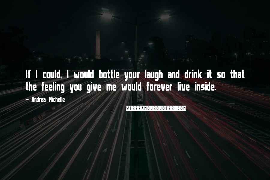 Andrea Michelle Quotes: If I could, I would bottle your laugh and drink it so that the feeling you give me would forever live inside.