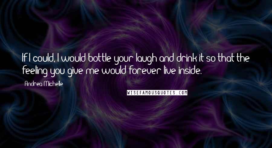 Andrea Michelle Quotes: If I could, I would bottle your laugh and drink it so that the feeling you give me would forever live inside.