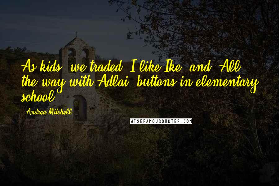 Andrea Mitchell Quotes: As kids, we traded 'I like Ike' and 'All the way with Adlai' buttons in elementary school.