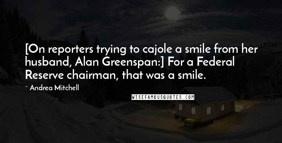 Andrea Mitchell Quotes: [On reporters trying to cajole a smile from her husband, Alan Greenspan:] For a Federal Reserve chairman, that was a smile.