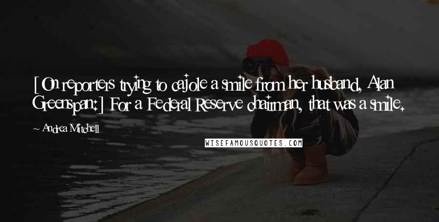 Andrea Mitchell Quotes: [On reporters trying to cajole a smile from her husband, Alan Greenspan:] For a Federal Reserve chairman, that was a smile.