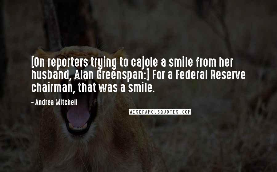 Andrea Mitchell Quotes: [On reporters trying to cajole a smile from her husband, Alan Greenspan:] For a Federal Reserve chairman, that was a smile.
