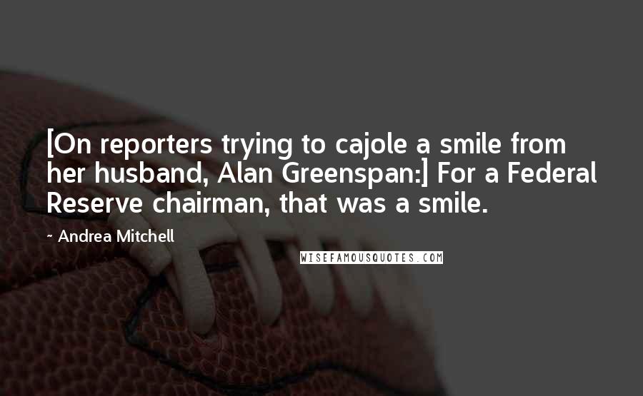 Andrea Mitchell Quotes: [On reporters trying to cajole a smile from her husband, Alan Greenspan:] For a Federal Reserve chairman, that was a smile.