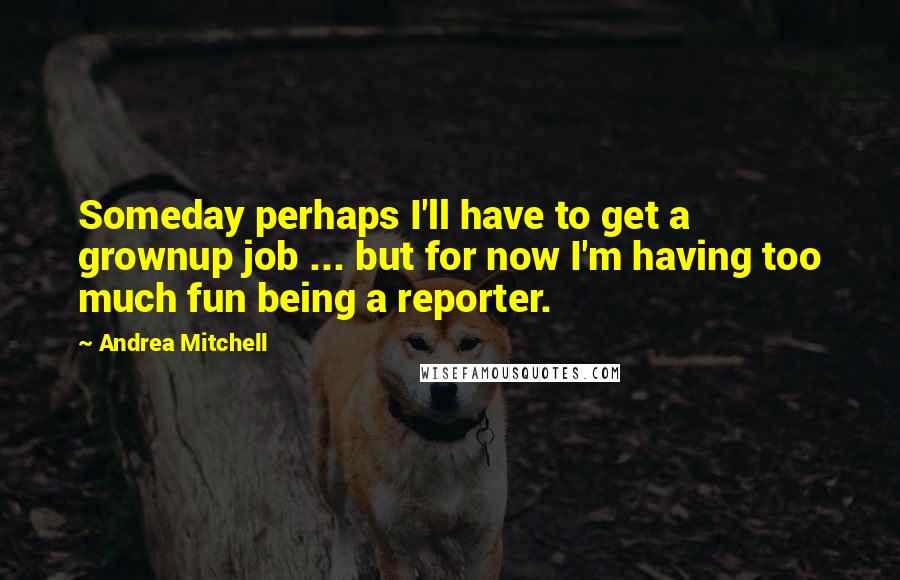 Andrea Mitchell Quotes: Someday perhaps I'll have to get a grownup job ... but for now I'm having too much fun being a reporter.