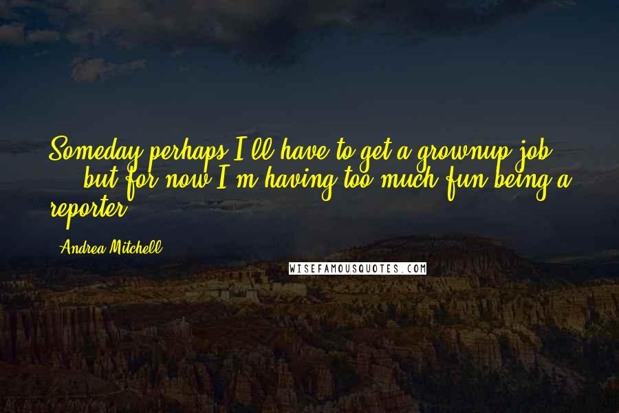 Andrea Mitchell Quotes: Someday perhaps I'll have to get a grownup job ... but for now I'm having too much fun being a reporter.