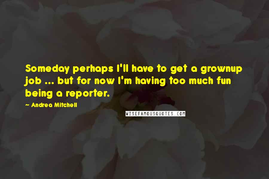 Andrea Mitchell Quotes: Someday perhaps I'll have to get a grownup job ... but for now I'm having too much fun being a reporter.