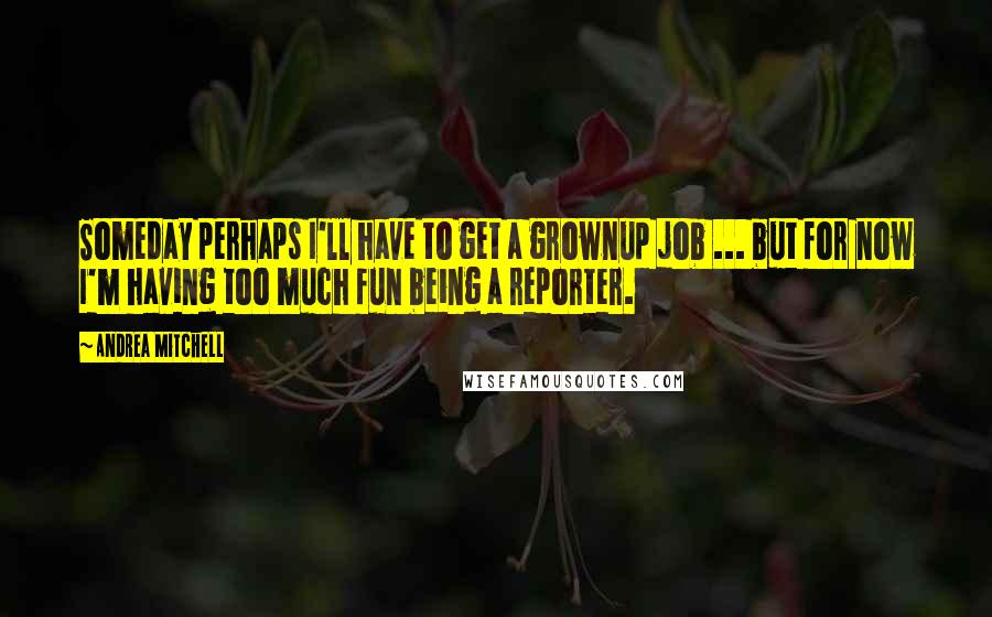 Andrea Mitchell Quotes: Someday perhaps I'll have to get a grownup job ... but for now I'm having too much fun being a reporter.