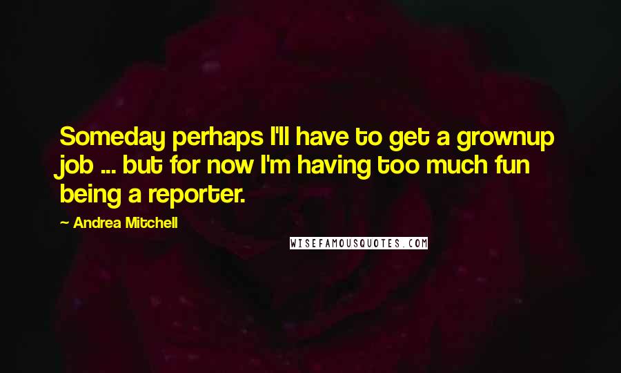 Andrea Mitchell Quotes: Someday perhaps I'll have to get a grownup job ... but for now I'm having too much fun being a reporter.