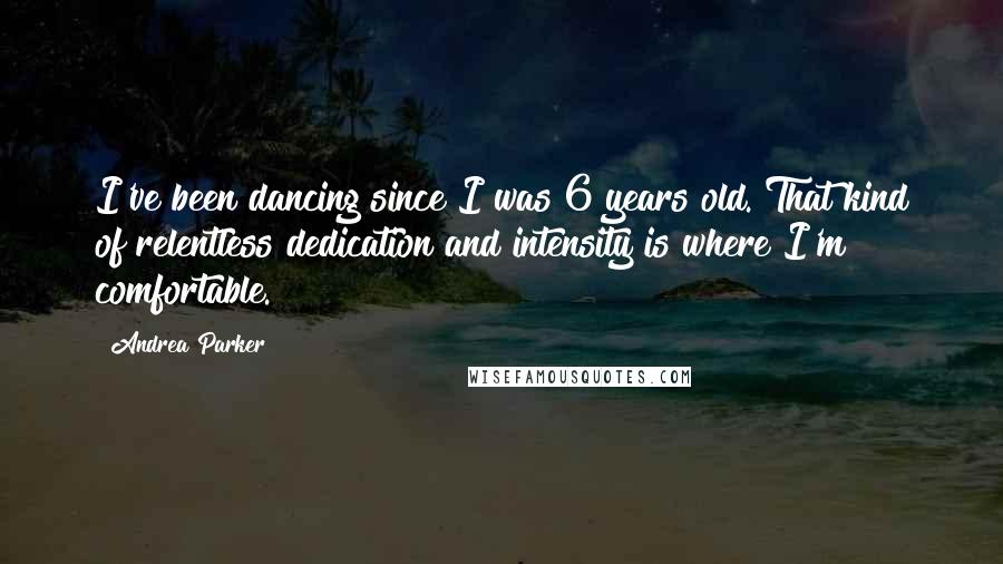 Andrea Parker Quotes: I've been dancing since I was 6 years old. That kind of relentless dedication and intensity is where I'm comfortable.