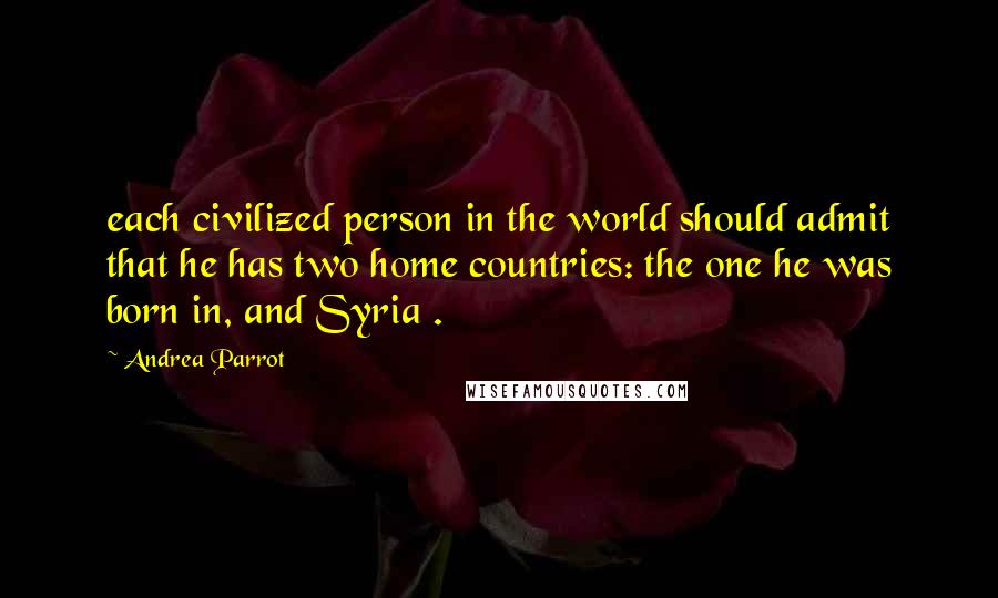 Andrea Parrot Quotes: each civilized person in the world should admit that he has two home countries: the one he was born in, and Syria .