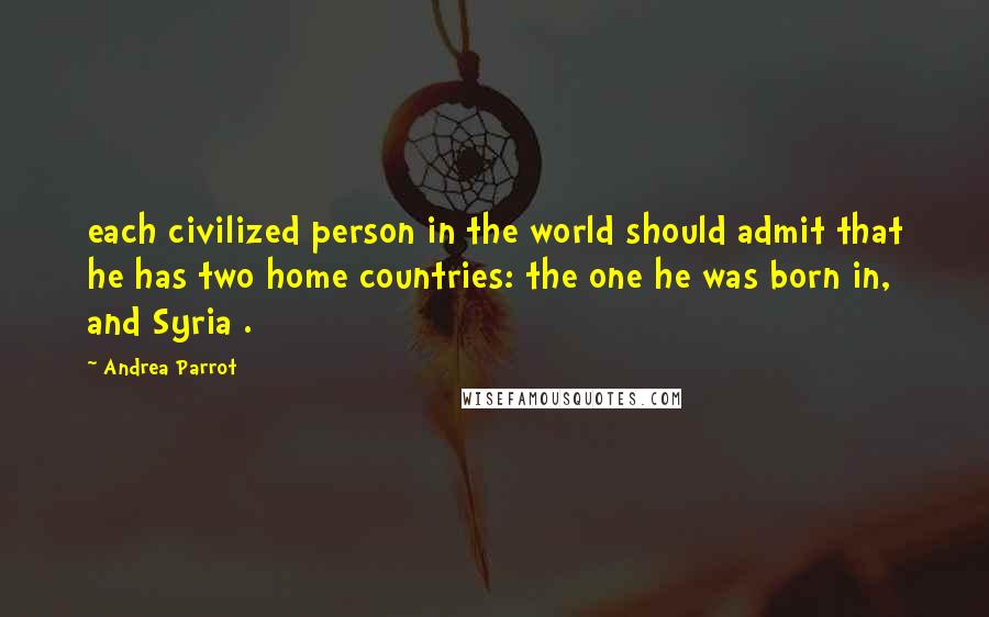 Andrea Parrot Quotes: each civilized person in the world should admit that he has two home countries: the one he was born in, and Syria .