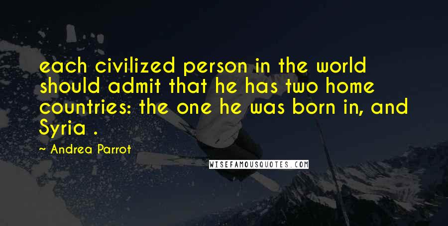 Andrea Parrot Quotes: each civilized person in the world should admit that he has two home countries: the one he was born in, and Syria .