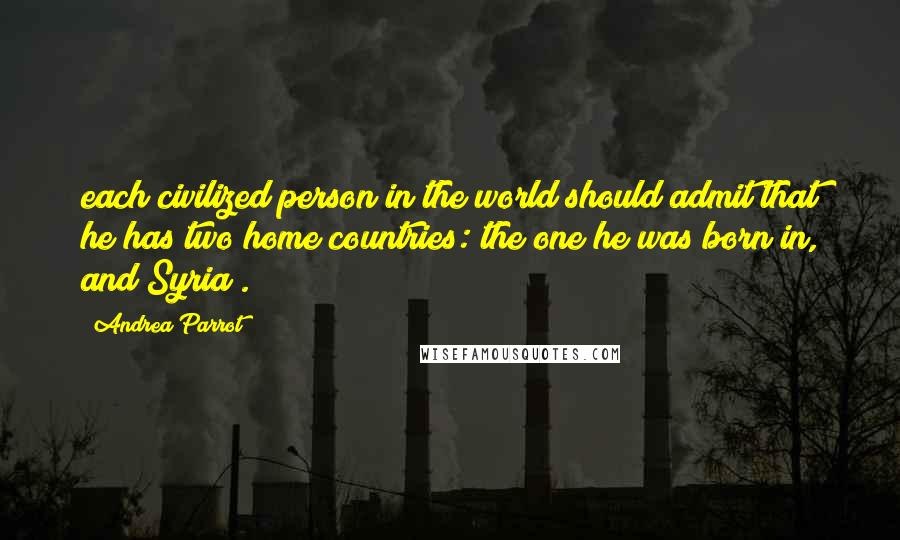 Andrea Parrot Quotes: each civilized person in the world should admit that he has two home countries: the one he was born in, and Syria .