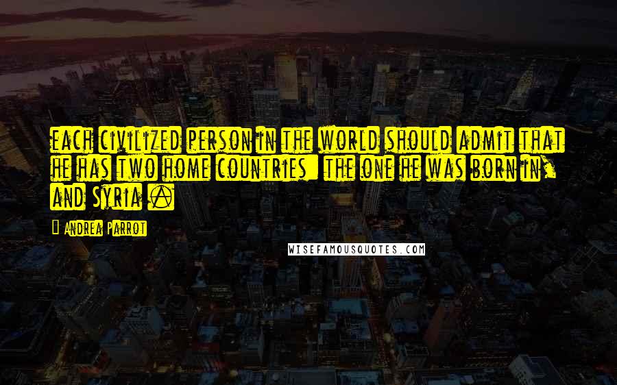Andrea Parrot Quotes: each civilized person in the world should admit that he has two home countries: the one he was born in, and Syria .