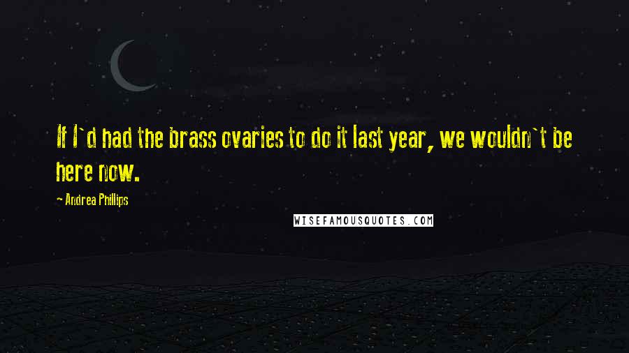 Andrea Phillips Quotes: If I'd had the brass ovaries to do it last year, we wouldn't be here now.