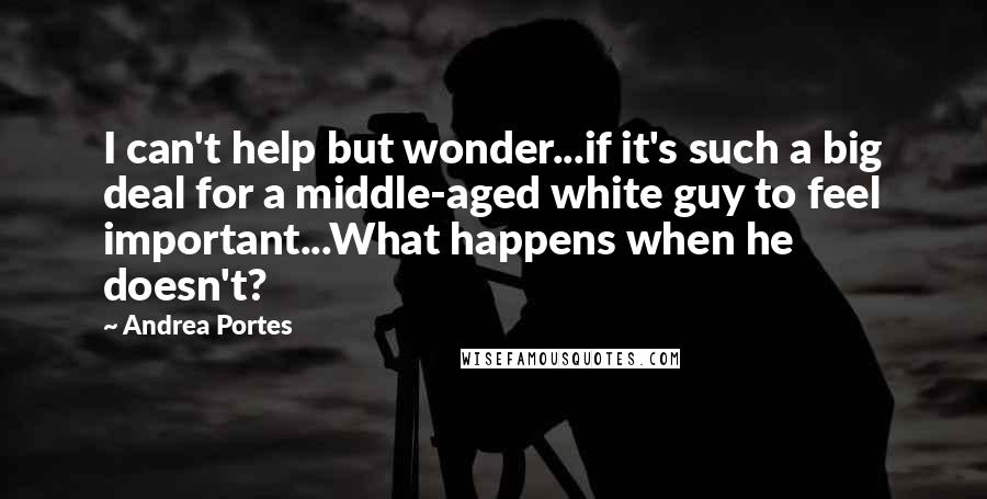 Andrea Portes Quotes: I can't help but wonder...if it's such a big deal for a middle-aged white guy to feel important...What happens when he doesn't?