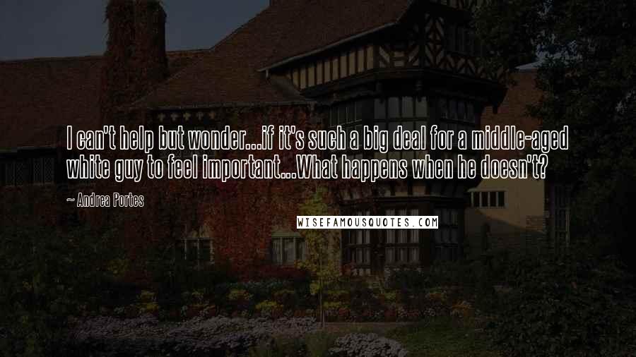 Andrea Portes Quotes: I can't help but wonder...if it's such a big deal for a middle-aged white guy to feel important...What happens when he doesn't?