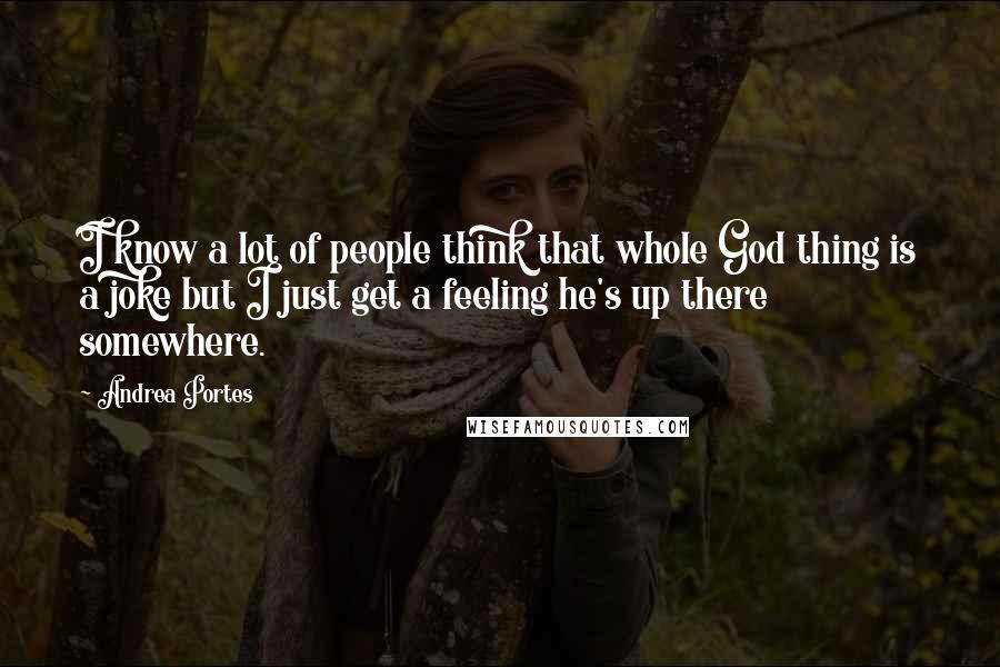 Andrea Portes Quotes: I know a lot of people think that whole God thing is a joke but I just get a feeling he's up there somewhere.