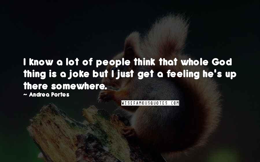 Andrea Portes Quotes: I know a lot of people think that whole God thing is a joke but I just get a feeling he's up there somewhere.