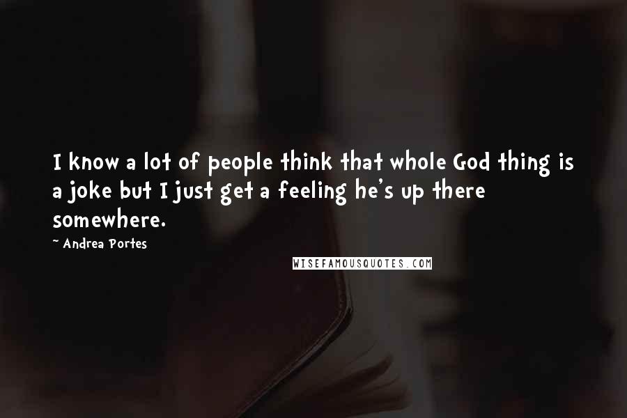 Andrea Portes Quotes: I know a lot of people think that whole God thing is a joke but I just get a feeling he's up there somewhere.