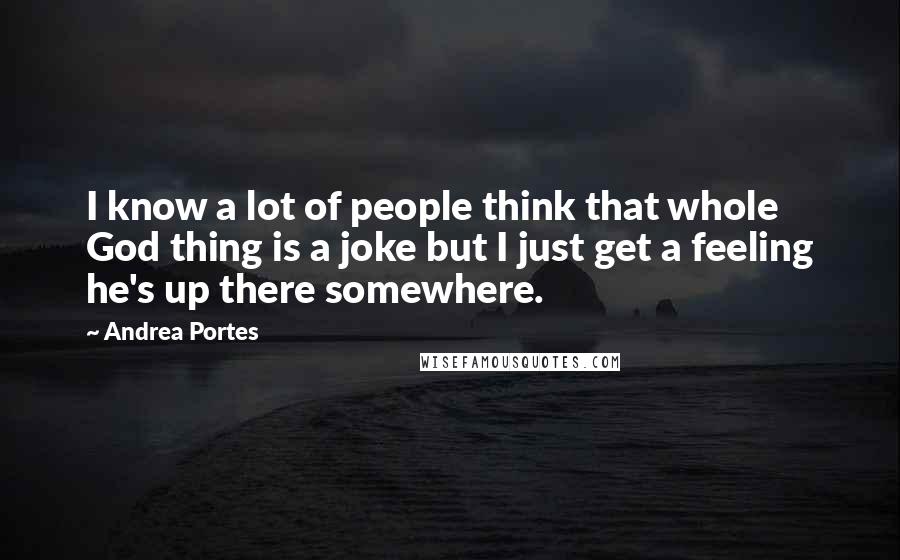 Andrea Portes Quotes: I know a lot of people think that whole God thing is a joke but I just get a feeling he's up there somewhere.