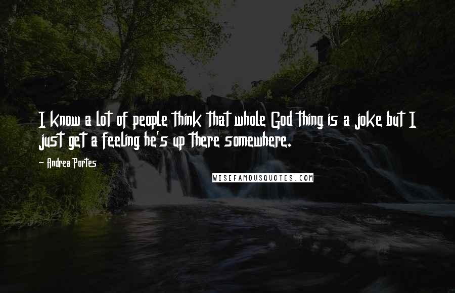 Andrea Portes Quotes: I know a lot of people think that whole God thing is a joke but I just get a feeling he's up there somewhere.