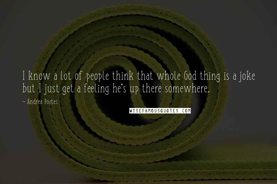 Andrea Portes Quotes: I know a lot of people think that whole God thing is a joke but I just get a feeling he's up there somewhere.