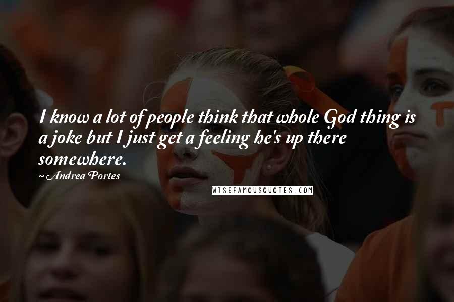 Andrea Portes Quotes: I know a lot of people think that whole God thing is a joke but I just get a feeling he's up there somewhere.