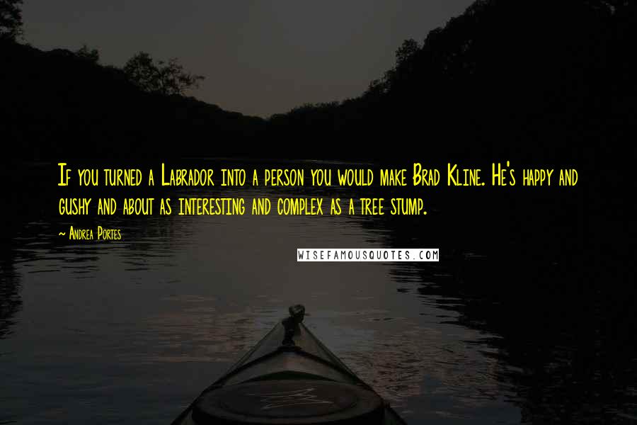 Andrea Portes Quotes: If you turned a Labrador into a person you would make Brad Kline. He's happy and gushy and about as interesting and complex as a tree stump.