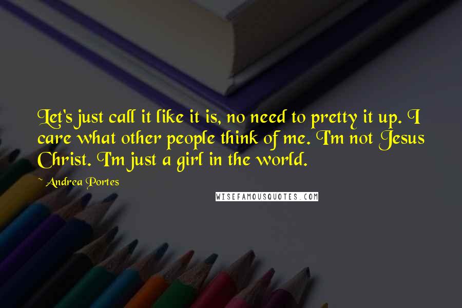 Andrea Portes Quotes: Let's just call it like it is, no need to pretty it up. I care what other people think of me. I'm not Jesus Christ. I'm just a girl in the world.