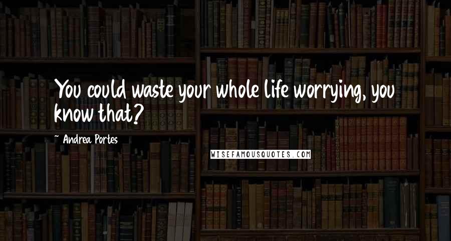 Andrea Portes Quotes: You could waste your whole life worrying, you know that?