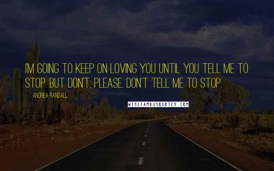 Andrea Randall Quotes: I'm going to keep on loving you until you tell me to stop. But don't, please. Don't tell me to stop.