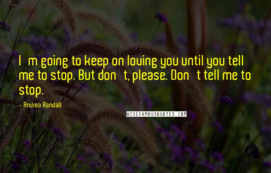 Andrea Randall Quotes: I'm going to keep on loving you until you tell me to stop. But don't, please. Don't tell me to stop.