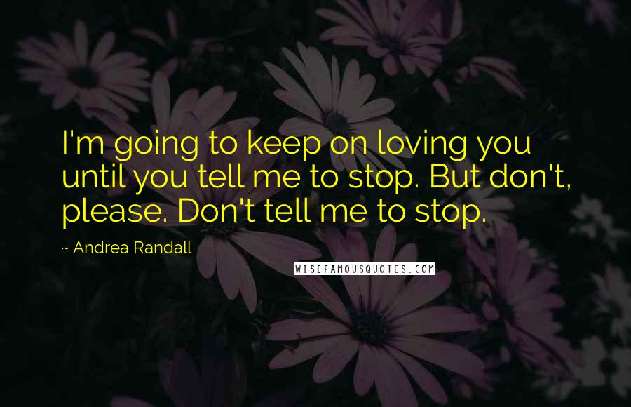 Andrea Randall Quotes: I'm going to keep on loving you until you tell me to stop. But don't, please. Don't tell me to stop.