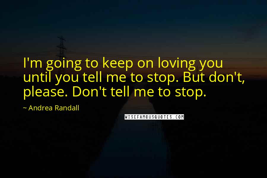 Andrea Randall Quotes: I'm going to keep on loving you until you tell me to stop. But don't, please. Don't tell me to stop.
