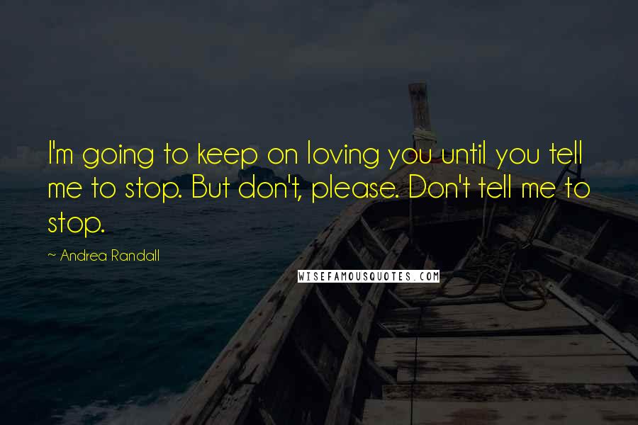 Andrea Randall Quotes: I'm going to keep on loving you until you tell me to stop. But don't, please. Don't tell me to stop.