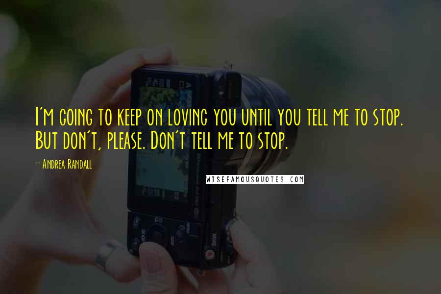 Andrea Randall Quotes: I'm going to keep on loving you until you tell me to stop. But don't, please. Don't tell me to stop.