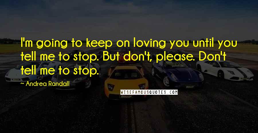 Andrea Randall Quotes: I'm going to keep on loving you until you tell me to stop. But don't, please. Don't tell me to stop.
